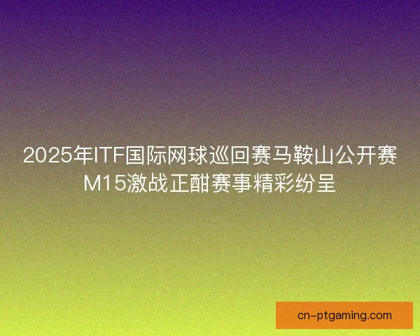 2025年ITF国际网球巡回赛马鞍山公开赛M15激战正酣赛事精彩纷呈