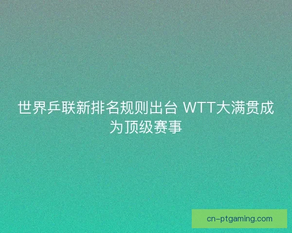 世界乒联新排名规则出台 WTT大满贯成为顶级赛事