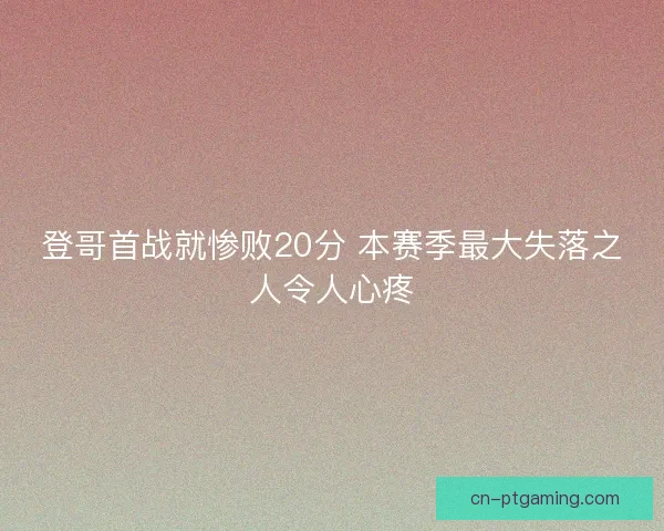 登哥首战就惨败20分 本赛季最大失落之人令人心疼