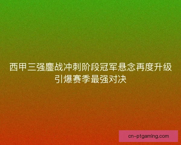 西甲三强鏖战冲刺阶段冠军悬念再度升级引爆赛季最强对决