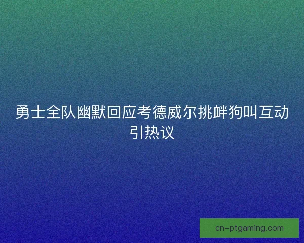 勇士全队幽默回应考德威尔挑衅狗叫互动引热议